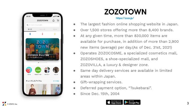 © ZOZO, Inc.
● The largest fashion online shopping website in Japan.
● Over 1,500 stores offering more than 8,400 brands.
● At any given time, more than 830,000 items are
available for purchase, in addition of more than 2,900
new items (average) per day.(As of Dec. 31st, 2021)
● Operates ZOZOCOSME, a specialized cosmetics mall,
ZOZOSHOES, a shoe-specialized mall, and
ZOZOVILLA, a luxury & designer zone.
● Same day delivery services are available in limited
areas within Japan.
● Gift-wrapping services.
● Deferred payment option, “Tsukebarai”.
● Since Dec. 15th, 2004
3
https://zozo.jp/ 
