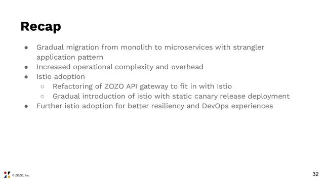 © ZOZO, Inc.
Recap
● Gradual migration from monolith to microservices with strangler
application pattern
● Increased operational complexity and overhead
● Istio adoption
○ Refactoring of ZOZO API gateway to ﬁt in with Istio
○ Gradual introduction of istio with static canary release deployment
● Further istio adoption for better resiliency and DevOps experiences
32
