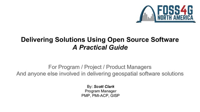 Delivering Solutions Using Open Source Software
A Practical Guide
For Program / Project / Product Managers
And anyone else involved in delivering geospatial software solutions
By: Scott Clark
Program Manager
PMP, PMI-ACP, GISP
