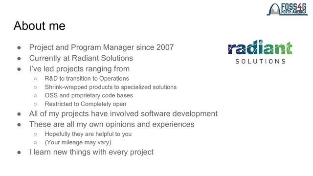 About me
● Project and Program Manager since 2007
● Currently at Radiant Solutions
● I’ve led projects ranging from
○ R&D to transition to Operations
○ Shrink-wrapped products to specialized solutions
○ OSS and proprietary code bases
○ Restricted to Completely open
● All of my projects have involved software development
● These are all my own opinions and experiences
○ Hopefully they are helpful to you
○ (Your mileage may vary)
● I learn new things with every project

