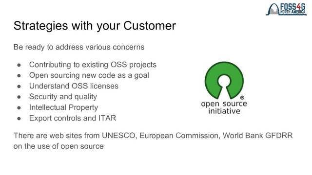Strategies with your Customer
Be ready to address various concerns
● Contributing to existing OSS projects
● Open sourcing new code as a goal
● Understand OSS licenses
● Security and quality
● Intellectual Property
● Export controls and ITAR
There are web sites from UNESCO, European Commission, World Bank GFDRR
on the use of open source
