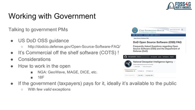 Working with Government
Talking to government PMs
● US DoD OSS guidance
○ http://dodcio.defense.gov/Open-Source-Software-FAQ/
● It’s Commercial off the shelf software (COTS) !
● Considerations
● How to work in the open
■ NGA: GeoWave, MAGE, DICE, etc.
■ 18F
● If the government (taxpayers) pays for it, ideally it’s available to the public
○ With few valid exceptions
