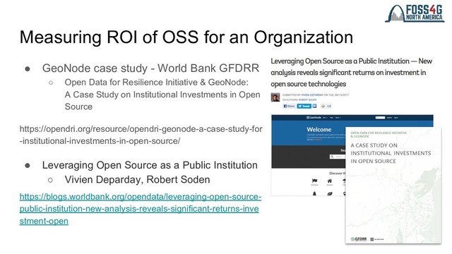 Measuring ROI of OSS for an Organization
● GeoNode case study - World Bank GFDRR
○ Open Data for Resilience Initiative & GeoNode:
A Case Study on Institutional Investments in Open
Source
https://opendri.org/resource/opendri-geonode-a-case-study-for
-institutional-investments-in-open-source/
● Leveraging Open Source as a Public Institution
○ Vivien Deparday, Robert Soden
https://blogs.worldbank.org/opendata/leveraging-open-source-
public-institution-new-analysis-reveals-significant-returns-inve
stment-open
