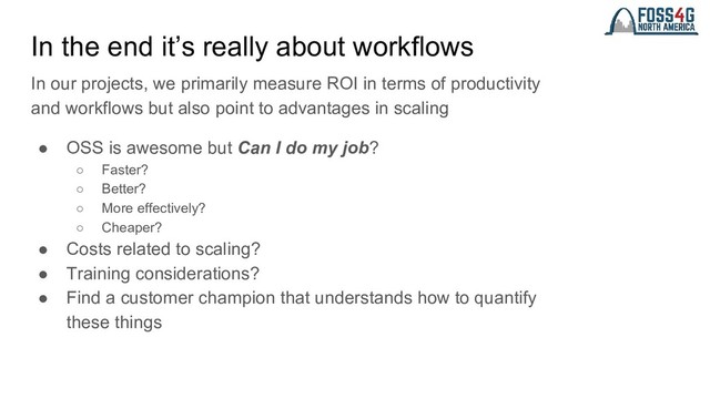 In the end it’s really about workflows
In our projects, we primarily measure ROI in terms of productivity
and workflows but also point to advantages in scaling
● OSS is awesome but Can I do my job?
○ Faster?
○ Better?
○ More effectively?
○ Cheaper?
● Costs related to scaling?
● Training considerations?
● Find a customer champion that understands how to quantify
these things
