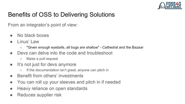 Benefits of OSS to Delivering Solutions
From an integrator’s point of view:
● No black boxes
● Linus’ Law
○ "Given enough eyeballs, all bugs are shallow" - Cathedral and the Bazaar
● Devs can delve into the code and troubleshoot
○ Make a pull request
● It’s not just for devs anymore
○ If the documentation isn’t great, anyone can pitch in
● Benefit from others’ investments
● You can roll up your sleeves and pitch in if needed
● Heavy reliance on open standards
● Reduces supplier risk

