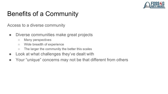 Benefits of a Community
Access to a diverse community
● Diverse communities make great projects
○ Many perspectives
○ Wide breadth of experience
○ The larger the community the better this scales
● Look at what challenges they’ve dealt with
● Your “unique” concerns may not be that different from others
