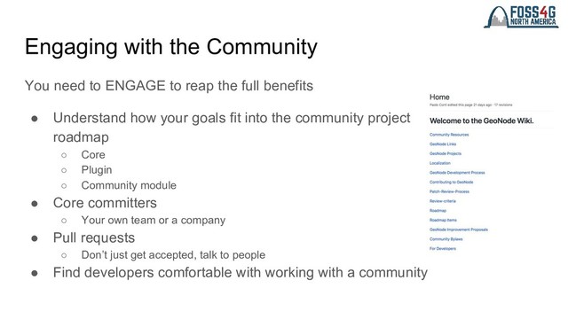 Engaging with the Community
You need to ENGAGE to reap the full benefits
● Understand how your goals fit into the community project
roadmap
○ Core
○ Plugin
○ Community module
● Core committers
○ Your own team or a company
● Pull requests
○ Don’t just get accepted, talk to people
● Find developers comfortable with working with a community
