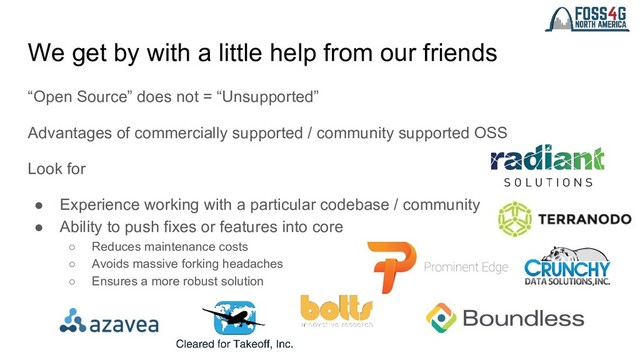 We get by with a little help from our friends
“Open Source” does not = “Unsupported”
Advantages of commercially supported / community supported OSS
Look for
● Experience working with a particular codebase / community
● Ability to push fixes or features into core
○ Reduces maintenance costs
○ Avoids massive forking headaches
○ Ensures a more robust solution

