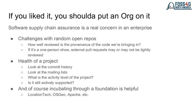 If you liked it, you shoulda put an Org on it
Software supply chain assurance is a real concern in an enterprise
● Challenges with random open repos
○ How well reviewed is the provenance of the code we’re bringing in?
○ If it’s a one-person show, external pull requests may or may not be tightly
reviewed
● Health of a project
○ Look at the commit history
○ Look at the mailing lists
○ What is the activity level of the project?
○ Is it still actively supported?
● And of course incubating through a foundation is helpful
○ LocationTech, OSGeo, Apache, etc.
