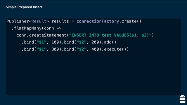 Simple Prepared Insert
Publisher results = connectionFactory.create()
.flatMapMany(conn ->
conn.createStatement("INSERT INTO test VALUES($1, $2)")
.bind("$1", 100).bind("$2", 200).add()
.bind("$1", 300).bind("$2", 400).execute())
