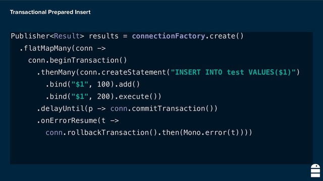 Transactional Prepared Insert
Publisher results = connectionFactory.create()
.flatMapMany(conn ->
conn.beginTransaction()
.thenMany(conn.createStatement("INSERT INTO test VALUES($1)")
.bind("$1", 100).add()
.bind("$1", 200).execute())
.delayUntil(p -> conn.commitTransaction())
.onErrorResume(t ->
conn.rollbackTransaction().then(Mono.error(t))))
