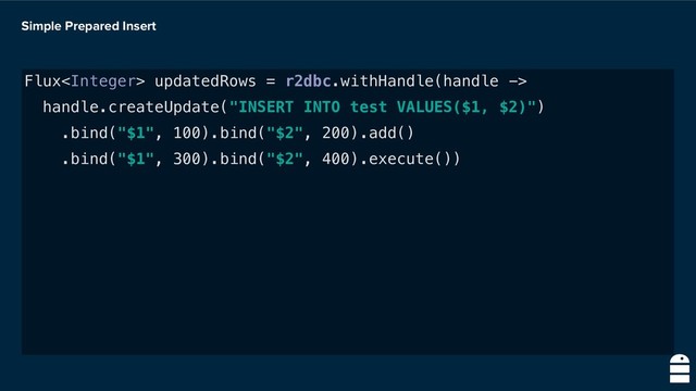 Simple Prepared Insert
Flux updatedRows = r2dbc.withHandle(handle ->
handle.createUpdate("INSERT INTO test VALUES($1, $2)")
.bind("$1", 100).bind("$2", 200).add()
.bind("$1", 300).bind("$2", 400).execute())
