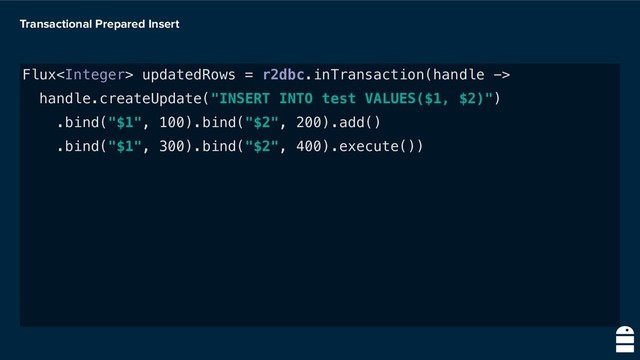 Transactional Prepared Insert
Flux updatedRows = r2dbc.inTransaction(handle ->
handle.createUpdate("INSERT INTO test VALUES($1, $2)")
.bind("$1", 100).bind("$2", 200).add()
.bind("$1", 300).bind("$2", 400).execute())
