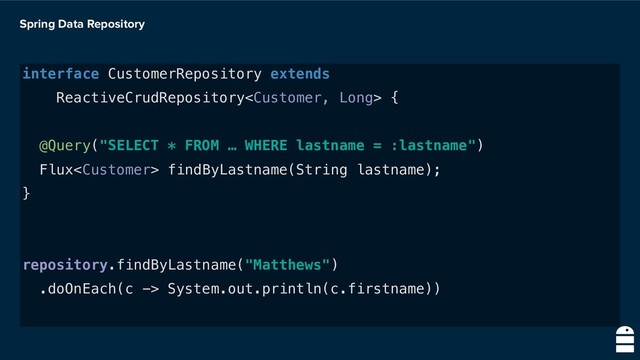 Spring Data Repository
interface CustomerRepository extends
ReactiveCrudRepository {
@Query("SELECT * FROM … WHERE lastname = :lastname")
Flux findByLastname(String lastname);
}
repository.findByLastname("Matthews")
.doOnEach(c -> System.out.println(c.firstname))
