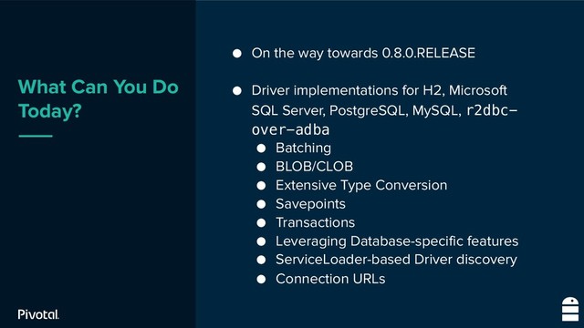 What Can You Do
Today?
● On the way towards 0.8.0.RELEASE
● Driver implementations for H2, Microsoft
SQL Server, PostgreSQL, MySQL, r2dbc-
over-adba
● Batching
● BLOB/CLOB
● Extensive Type Conversion
● Savepoints
● Transactions
● Leveraging Database-specific features
● ServiceLoader-based Driver discovery
● Connection URLs
