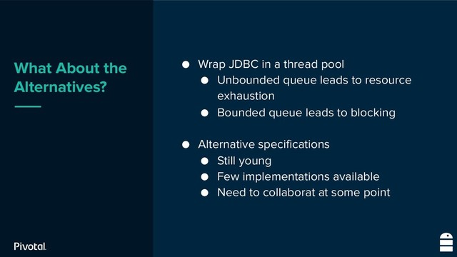 What About the
Alternatives?
● Wrap JDBC in a thread pool
● Unbounded queue leads to resource
exhaustion
● Bounded queue leads to blocking
● Alternative specifications
● Still young
● Few implementations available
● Need to collaborat at some point
