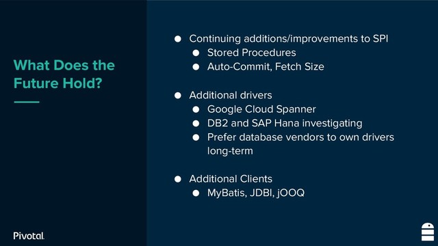 What Does the
Future Hold?
● Continuing additions/improvements to SPI
● Stored Procedures
● Auto-Commit, Fetch Size
● Additional drivers
● Google Cloud Spanner
● DB2 and SAP Hana investigating
● Prefer database vendors to own drivers
long-term
● Additional Clients
● MyBatis, JDBI, jOOQ
