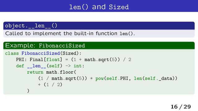 len() and Sized
object.__len__()
Called to implement the built-in function len().
Example: FibonacciSized
class FibonacciSized(Sized):
PHI: Final[float] = (1 + math.sqrt(5)) / 2
def __len__(self) -> int:
return math.floor(
(1 / math.sqrt(5)) * pow(self.PHI, len(self._data))
+ (1 / 2)
)
16 / 29
