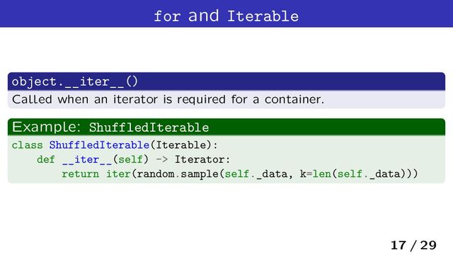 for and Iterable
object.__iter__()
Called when an iterator is required for a container.
Example: ShuffledIterable
class ShuffledIterable(Iterable):
def __iter__(self) -> Iterator:
return iter(random.sample(self._data, k=len(self._data)))
17 / 29
