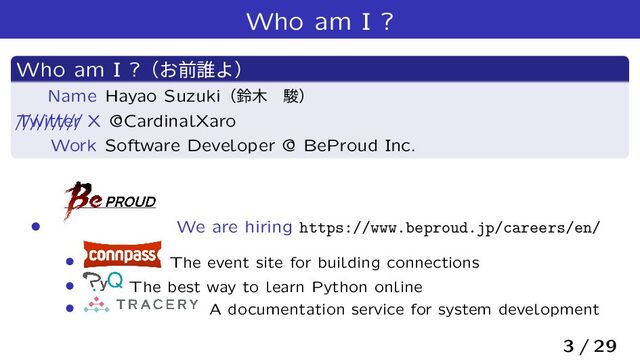 Who am I ?
Who am I ?ʢ͓લ୭Αʣ
Name Hayao Suzukiʢླ໦ɹॣʣ
/////////
Twitter X @CardinalXaro
Work Software Developer @ BeProud Inc.
› We are hiring https://www.beproud.jp/careers/en/
› The event site for building connections
› The best way to learn Python online
› A documentation service for system development
3 / 29
