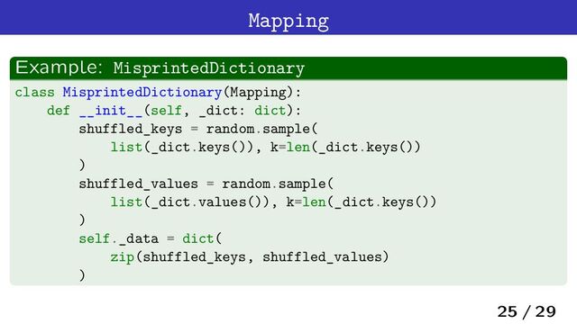 Mapping
Example: MisprintedDictionary
class MisprintedDictionary(Mapping):
def __init__(self, _dict: dict):
shuffled_keys = random.sample(
list(_dict.keys()), k=len(_dict.keys())
)
shuffled_values = random.sample(
list(_dict.values()), k=len(_dict.keys())
)
self._data = dict(
zip(shuffled_keys, shuffled_values)
)
25 / 29

