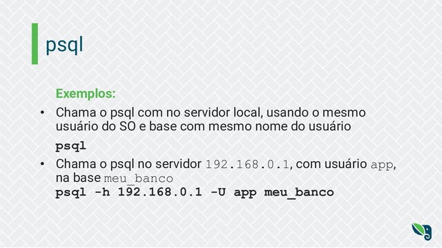 psql
Exemplos:
• Chama o psql com no servidor local, usando o mesmo
usuário do SO e base com mesmo nome do usuário
psql
• Chama o psql no servidor 192.168.0.1, com usuário app,
na base meu_banco
psql -h 192.168.0.1 -U app meu_banco
