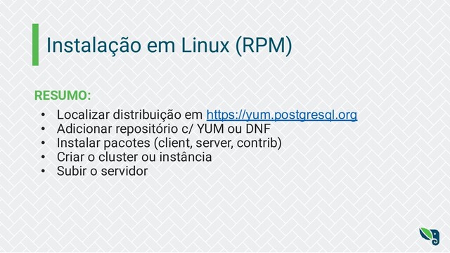 Instalação em Linux (RPM)
RESUMO:
• Localizar distribuição em https://yum.postgresql.org
• Adicionar repositório c/ YUM ou DNF
• Instalar pacotes (client, server, contrib)
• Criar o cluster ou instância
• Subir o servidor
