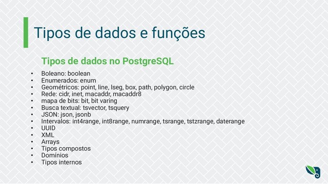 Tipos de dados e funções
Tipos de dados no PostgreSQL
• Boleano: boolean
• Enumerados: enum
• Geométricos: point, line, lseg, box, path, polygon, circle
• Rede: cidr, inet, macaddr, macaddr8
• mapa de bits: bit, bit varing
• Busca textual: tsvector, tsquery
• JSON: json, jsonb
• Intervalos: int4range, int8range, numrange, tsrange, tstzrange, daterange
• UUID
• XML
• Arrays
• Tipos compostos
• Domínios
• Tipos internos
