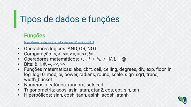 Tipos de dados e funções
Funções
https://www.postgresql.org/docs/current/functions.html
• Operadores lógicos: AND, OR, NOT
• Comparação: <, >, <=, >=, =, <>, !=
• Operadores matemáticos: +, -, *, /, %, |/, ||/, !, ||, @
• Bits: &, |, #, ~, <<, >>
• Funções matemáticas: abs, cbrt, ceil, ceiling, degrees, div, exp, ﬂoor, ln,
log, log10, mod, pi, power, radians, round, scale, sign, sqrt, trunc,
width_bucket
• Números aleatórios: random, setseed
• Trigonometria: acos, asin, atan, atan2, cos, cot, sin, tan
• Hiperbólicos: sinh, cosh, tanh, asinh, acosh, atanh
