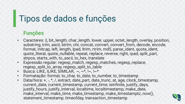 Tipos de dados e funções
Funções
• Caracteres: ||, bit_length, char_length, lower, upper, octet_length, overlay, position,
substring, trim, ascii, btrim, chr, concat, convert, convert_from, decode, encode,
format, initcap, left, length, lpad, ltrim, rtrim, md5, parse_ident, quote_ident,
quote_literal, quote_nullable, repeat, replace, reverse, right, rpad, split_part,
strpos, starts_with, to_ascii, to_hex, translate
• Expressão regular: regexp_match, regexp_matches, regexp_replace,
regexp_split_to_array, regexp_split_to_table
• Busca: LIKE, ILIKE, SIMILAR, ~, ~*, !~, !~*
• Formatação: format, to_char, to_date, to_number, to_timestamp
• Data/hora: +, -, *, /, extract, date_part, date_trunc, at, age, clock_timestamp,
current_date, current_timestamp, current_time, isinﬁnite, justify_days,
justify_hours, justify_interval, localtime, localtimestamp, make_date,
make_interval, make_time, make_timestamp, make_timestamptz, now(),
statement_timestamp, timeofday, transaction_timestamp
