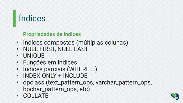 Índices
Propriedades de índices
• Índices compostos (múltiplas colunas)
• NULL FIRST, NULL LAST
• UNIQUE
• Funções em índices
• Índices parciais (WHERE …)
• INDEX ONLY + INCLUDE
• opclass (text_pattern_ops, varchar_pattern_ops,
bpchar_pattern_ops, etc)
• COLLATE
