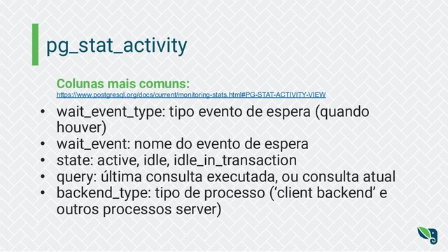 pg_stat_activity
Colunas mais comuns:
https://www.postgresql.org/docs/current/monitoring-stats.html#PG-STAT-ACTIVITY-VIEW
• wait_event_type: tipo evento de espera (quando
houver)
• wait_event: nome do evento de espera
• state: active, idle, idle_in_transaction
• query: última consulta executada, ou consulta atual
• backend_type: tipo de processo (‘client backend’ e
outros processos server)
