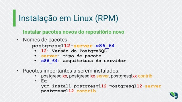Instalação em Linux (RPM)
Instalar pacotes novos do repositório novo
• Nomes de pacotes:
postgresql12-server.x86_64
• 12: Versão do PostgreSQL
• server: tipo de pacote
• x86_64: arquitetura do servidor
• Pacotes importantes a serem instalados:
• postgresqlxx, postgresqlxx-server, postgresqlxx-contrib
• Ex:
yum install postgresql12 postgresql12-server
postgresql12-contrib
