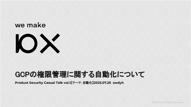 ©10X, Inc. All Rights Reserved.
GCPの権限管理に関する自動化について
Product Security Casual Talk vol.1【テーマ：自動化】2023.07.26 swdyh
