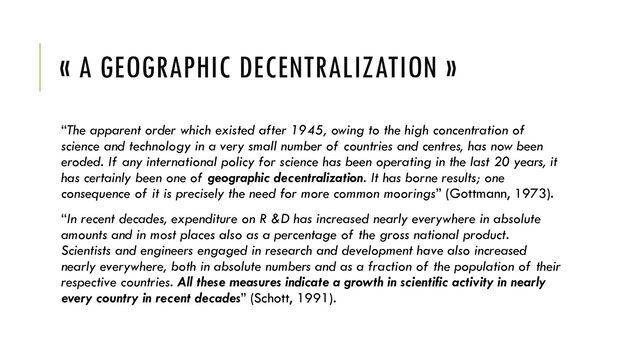 « A GEOGRAPHIC DECENTRALIZATION »
“The apparent order which existed after 1945, owing to the high concentration of
science and technology in a very small number of countries and centres, has now been
eroded. If any international policy for science has been operating in the last 20 years, it
has certainly been one of geographic decentralization. It has borne results; one
consequence of it is precisely the need for more common moorings” (Gottmann, 1973).
“In recent decades, expenditure on R &D has increased nearly everywhere in absolute
amounts and in most places also as a percentage of the gross national product.
Scientists and engineers engaged in research and development have also increased
nearly everywhere, both in absolute numbers and as a fraction of the population of their
respective countries. All these measures indicate a growth in scientific activity in nearly
every country in recent decades” (Schott, 1991).
