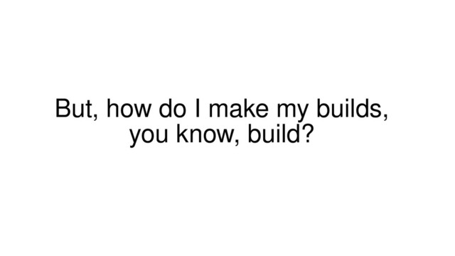 But, how do I make my builds,
you know, build?
