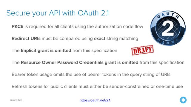 @mraible
Secure your API with OAuth 2.1
https://oauth.net/2.1
PKCE is required for all clients using the authorization code flow


Redirect URIs must be compared using exact string matching


The Implicit grant is omitted from this specification


The Resource Owner Password Credentials grant is omitted from this specification


Bearer token usage omits the use of bearer tokens in the query string of URIs


Refresh tokens for public clients must either be sender-constrained or one-time use

