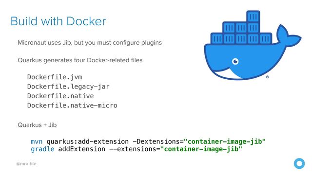 @mraible
Build with Docker
Micronaut uses Jib, but you must configure plugins


Quarkus generates four Docker-related files


Dockerfile.jvm


Dockerfile.legacy-jar


Dockerfile.native


Dockerfile.native-micro


Quarkus + Jib


mvn quarkus:add-extension -Dextensions="container-image-jib"


gradle addExtension --extensions="container-image-jib"


