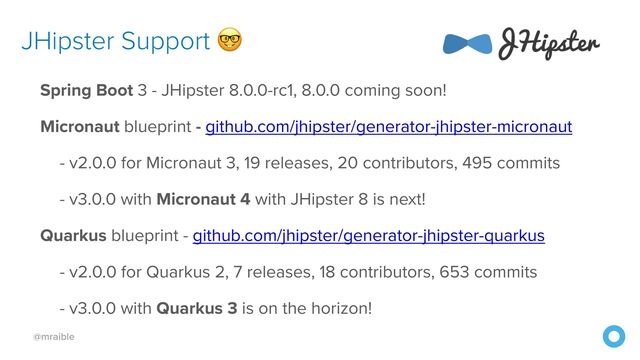 @mraible
JHipster Support 🤓
Spring Boot 3 - JHipster 8.0.0-rc1, 8.0.0 coming soon!


Micronaut blueprint - github.com/jhipster/generator-jhipster-micronaut


- v2.0.0 for Micronaut 3, 19 releases, 20 contributors, 495 commits


- v3.0.0 with Micronaut 4 with JHipster 8 is next!


Quarkus blueprint - github.com/jhipster/generator-jhipster-quarkus


- v2.0.0 for Quarkus 2, 7 releases, 18 contributors, 653 commits


- v3.0.0 with Quarkus 3 is on the horizon!
