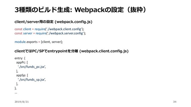 clientではPC/SPでentrypointを分離 (webpack.client.config.js)
client/server⽤の設定 (webpack.config.js)
3種類のビルド⽣成: Webpackの設定（抜粋）
2019/8/21 34
const client = require('./webpack.client.config’);
const server = require('./webpack.server.config’);
module.exports = [client, server];
entry: {
appPc: [
'./src/funds_pc.jsx’,
],
appSp: [
'./src/funds_sp.jsx’,
],
},
…
