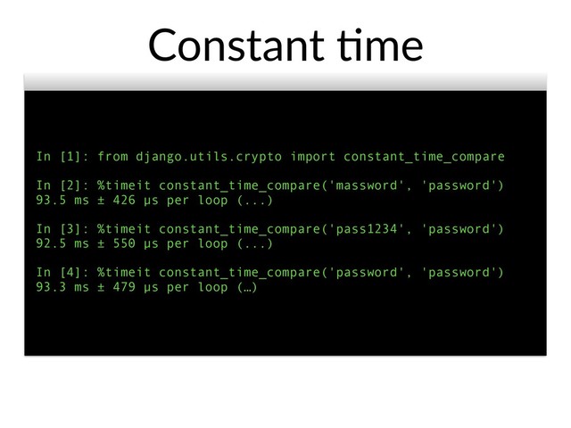 In [1]: from django.utils.crypto import constant_time_compare
In [2]: %timeit constant_time_compare('massword', 'password')
93.5 ms ± 426 µs per loop (...)
In [3]: %timeit constant_time_compare('pass1234', 'password')
92.5 ms ± 550 µs per loop (...)
In [4]: %timeit constant_time_compare('password', 'password')
93.3 ms ± 479 µs per loop (…)
Constant @me
