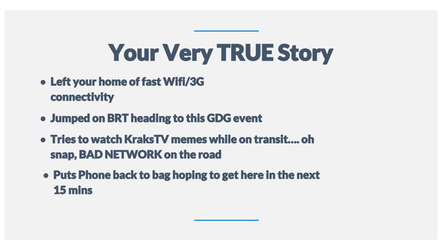 12
Your Very TRUE Story
● Left your home of fast Wifi/3G
connectivity
● Jumped on BRT heading to this GDG event
● Tries to watch KraksTV memes while on transit…. oh
snap, BAD NETWORK on the road
● Puts Phone back to bag hoping to get here in the next
15 mins

