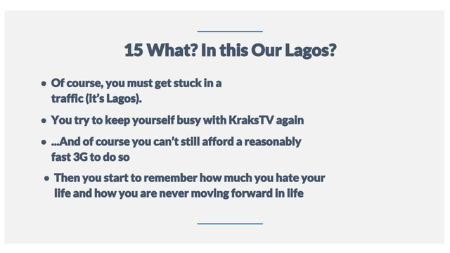 13
15 What? In this Our Lagos?
● Of course, you must get stuck in a
traffic (it’s Lagos).
● You try to keep yourself busy with KraksTV again
● ...And of course you can’t still afford a reasonably
fast 3G to do so
● Then you start to remember how much you hate your
life and how you are never moving forward in life
