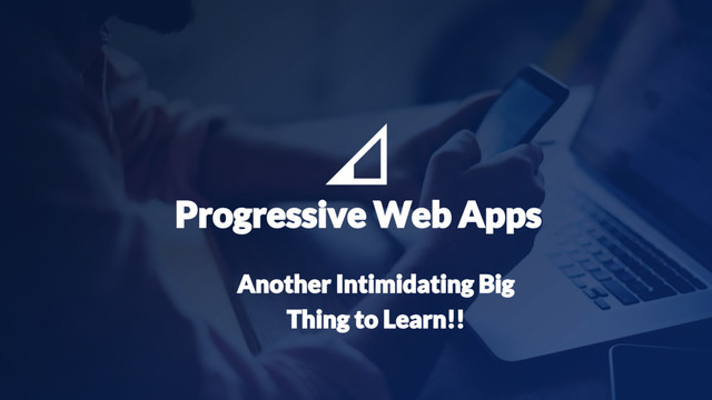 17
Progressive Web Apps
Another Intimidating Big
Thing to Learn!!
