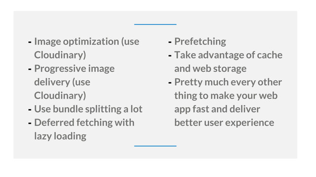 32
- Image optimization (use
Cloudinary)
- Progressive image
delivery (use
Cloudinary)
- Use bundle splitting a lot
- Deferred fetching with
lazy loading
- Prefetching
- Take advantage of cache
and web storage
- Pretty much every other
thing to make your web
app fast and deliver
better user experience
