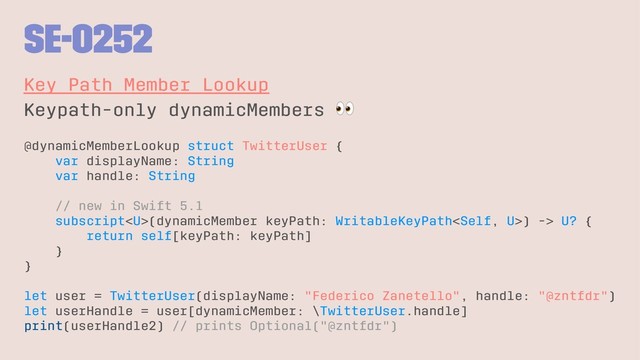 SE-0252
Key Path Member Lookup
Keypath-only dynamicMembers
@dynamicMemberLookup struct TwitterUser {
var displayName: String
var handle: String
// new in Swift 5.1
subscript(dynamicMember keyPath: WritableKeyPath) -> U? {
return self[keyPath: keyPath]
}
}
let user = TwitterUser(displayName: "Federico Zanetello", handle: "@zntfdr")
let userHandle = user[dynamicMember: \TwitterUser.handle]
print(userHandle2) // prints Optional("@zntfdr")
