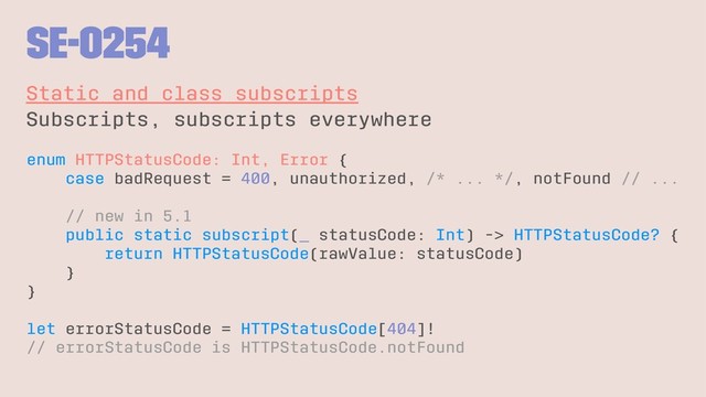SE-0254
Static and class subscripts
Subscripts, subscripts everywhere
enum HTTPStatusCode: Int, Error {
case badRequest = 400, unauthorized, /* ... */, notFound // ...
// new in 5.1
public static subscript(_ statusCode: Int) -> HTTPStatusCode? {
return HTTPStatusCode(rawValue: statusCode)
}
}
let errorStatusCode = HTTPStatusCode[404]!
// errorStatusCode is HTTPStatusCode.notFound
