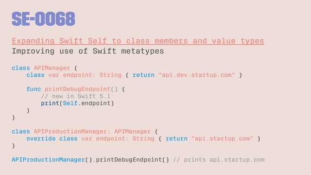 SE-0068
Expanding Swift Self to class members and value types
Improving use of Swift metatypes
class APIManager {
class var endpoint: String { return "api.dev.startup.com" }
func printDebugEndpoint() {
// new in Swift 5.1
print(Self.endpoint)
}
}
class APIProductionManager: APIManager {
override class var endpoint: String { return "api.startup.com" }
}
APIProductionManager().printDebugEndpoint() // prints api.startup.com
