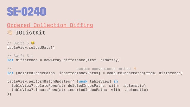 SE-0240
Ordered Collection Difﬁng
!
IGListKit
// Swift 5
!
tableView.reloadData()
// Swift 5.1
let difference = newArray.difference(from: oldArray)
// custom convenience method
let (deletedIndexPaths, insertedIndexPaths) = computeIndexPaths(from: difference)
tableView.performBatchUpdates({ [weak tableView] in
tableView?.deleteRows(at: deletedIndexPaths, with: .automatic)
tableView?.insertRows(at: insertedIndexPaths, with: .automatic)
})
