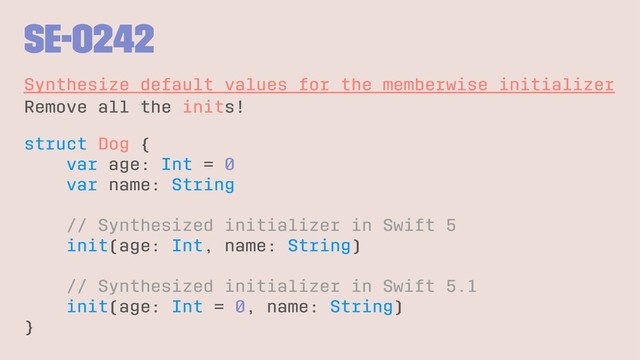 SE-0242
Synthesize default values for the memberwise initializer
Remove all the inits!
struct Dog {
var age: Int = 0
var name: String
// Synthesized initializer in Swift 5
init(age: Int, name: String)
// Synthesized initializer in Swift 5.1
init(age: Int = 0, name: String)
}
